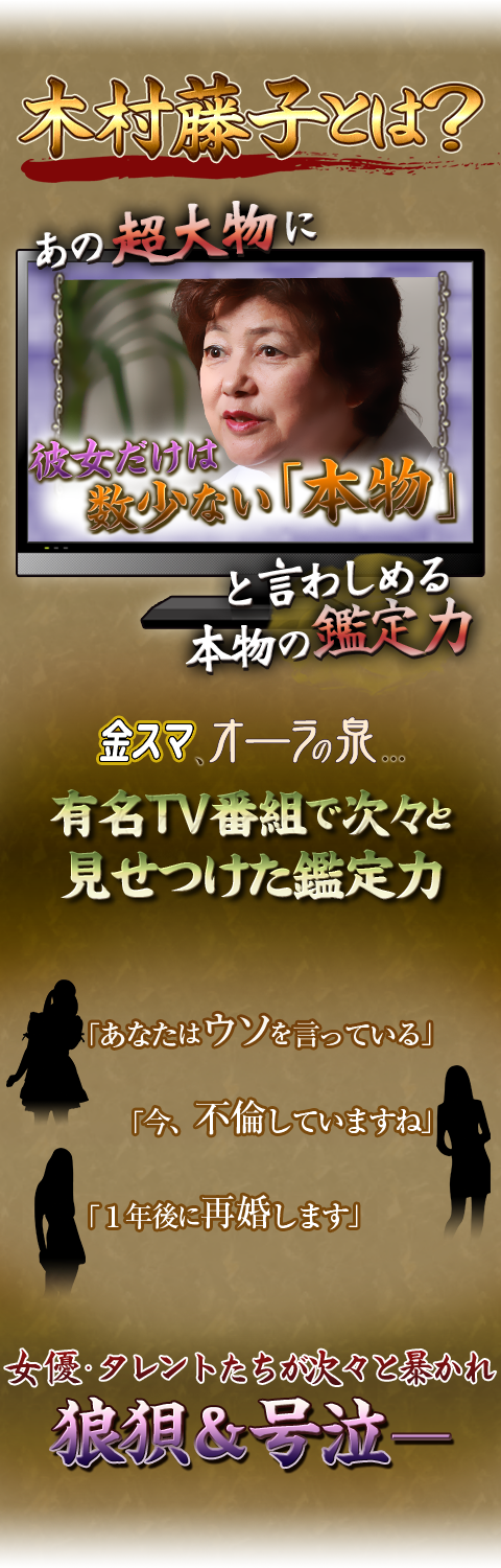 木村藤子とは？　あの超大物に彼女だけは数少ない「本物」と言わしめる本物ノ鑑定力　金スマ、オーラの泉…有名TV番組で次々と見せつけた鑑定力　「あなたはウソを言っている」　「今、不倫していますね」　「1年後に再婚します」　女優・タレントたちが次々と暴かれ狼狽＆号泣