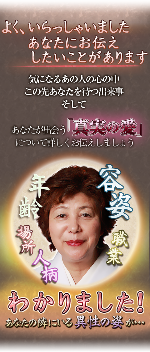 よく、いらっしゃいましたあなたにお伝えしたいことがあります　気になるあの人の心の中　この先あなたを待つ出来事　そして　あなたが出会う「真実の愛」について詳しくお伝えしましょう　容姿　職業　年齢　場所　人柄　わかりました！　あなたの隣にいる異性の姿が…