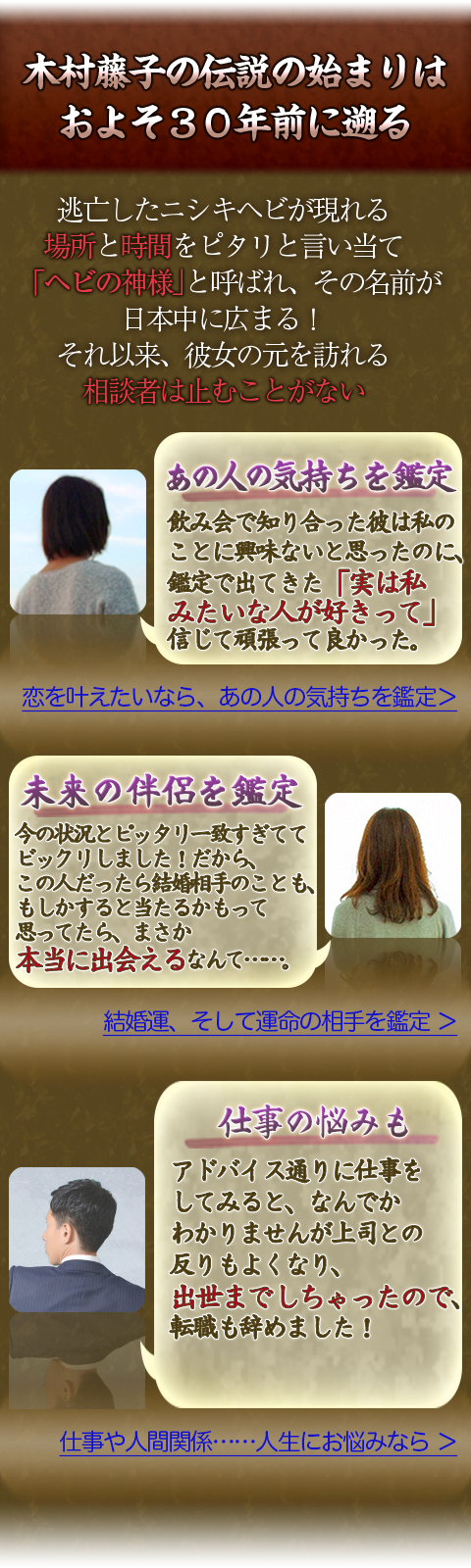 木村藤子の伝説の始まりはおよそ30年前に遡る　逃亡したニシキヘビが現れる場所と時間をピタリと言い当て「ヘビの神様」と呼ばれ、その名前が日本中に広まる！　それ以来、彼女の元を訪れる相談者は止むことがない　あの人の気持ちを鑑定　飲み会で知り合った彼は私のことに興味がないと思ったのに、鑑定で出てきた「実は私みたいな人が好きって」信じて頑張って良かった。　恋を叶えたいなら、あの人の気持ちを鑑定　未来の伴侶を鑑定　今の状況とピッタリ一致すぎててビックリしました！だから、この人だったら結婚相手のことも、もしかすると当たるかもって思ったら、まさか本当に出会えるなんて…。　結婚運、そして運命の相手を鑑定　仕事の悩みも　アドバイス通りに仕事をしてみると、なんでかわかりませんが上司との反りもよくなり、出世までしちゃったので、転職も辞めました！