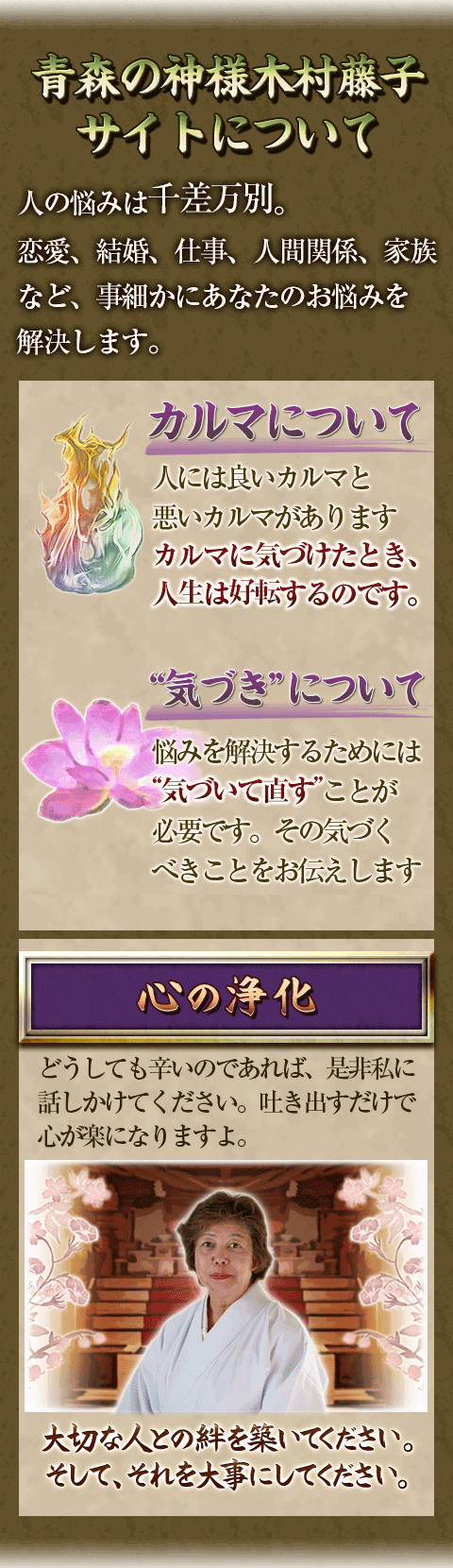 青森の神様木村藤子サイトについて　人の悩みは千差万別。恋愛、結婚、仕事、人間関係、家族など、事細かにあなたのお悩みを解決します。カルマについて　人には良いカルマと悪いカルマがあります　カルマに気づけたとき、人生は好転するのです。　“気づき”について　悩みを解決するためには“気づいて直す”ことが必要です。その気づくべきことをお伝えします　心の浄化　どうしても辛いのであれば、是非私に話しかけてください。吐き出すだけで心が楽になりますよ。　大切な人との絆を築いてください。そして、それを大事にしてください。